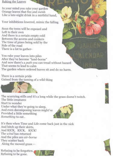 A collaged poem for the Same Difference zine. It reads:

In your mind you rake your garden
Orange leaves that fizz and swish
Like a late-night drink in a mirthful hand, 

Your inhibitions lowered, mimic the falling

Soon the trees will be exposed and
Left to their own
And there is a certain empty cold
Between the acorns and the conkers
The time of pines being sold by the
Side of the road
There is a lot to gather-

You rake your leaves into piles
After they've become "land-borne"
And now there's a path you can tread without hazard
That seems to lead to calm
The garden where ordered leaves sit and do no harm.

There is a certain pride
Gained from the taming of a wild thing

The scurrying stills and it's a long while the grass doesn't twitch.
The little creatures
Start to wonder
Under that they're going to sleep,
And even decomposing leaves might've
Provided a little something
Something to eat..

It's then when Time and Life come back just in the nick
And hitch up their skirts, 
And KICK, KICK, KICK!
The wind has returned
And the piles are air-borne
They scatter back
Along the mowed grass - 

Refusing to be forgotten.
Refusing to be gone.