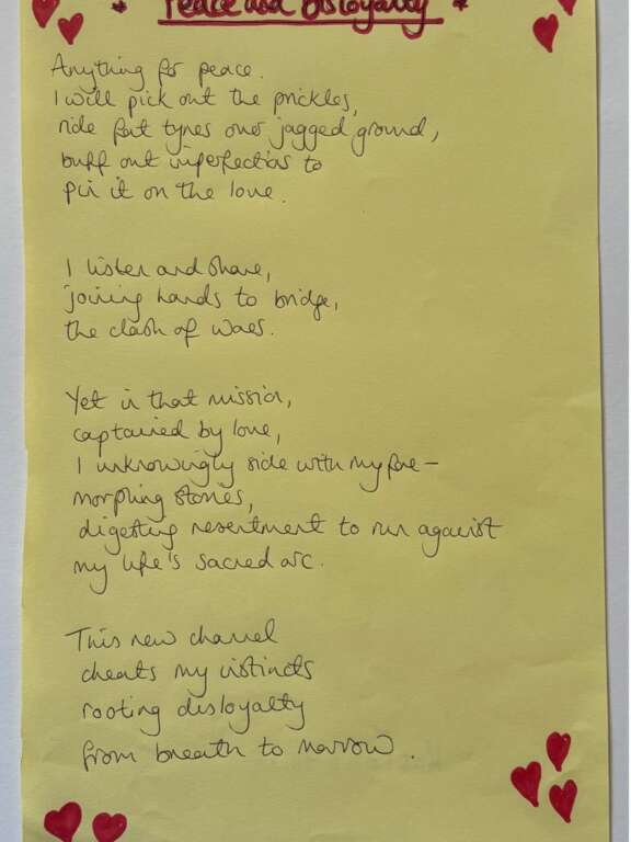 Poem handwritten on yellow paper titled 'peace and disloyalty': Anything for peace. I will pick out the prickles, ride fat tyres over jagged ground, buff out imperfections to pin it on the love. I listen and share, joining hands to bridge, the clash of woes. Yet in that mission, captained by love, I unknowingly side with my foe - morphing stories, digesting resentment to run against my life's sacred arc. This new channel cheats my instincts rooting disloyalty from breath to marrow.