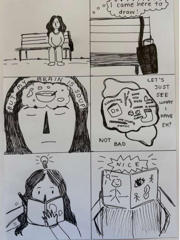 6 part cartoon drawn in black ink. 1. girl sitting on bench. 2. speech bubble reading 'I came here to draw!' 3. close up of girls face and written: 'but my brain is soup' with picture of soup. 4. 'lets just see what I have eh?' drawing of bag contents 'not bad'. 5. girl drawing with lightbulb above head. 6. 'nice' view of sketchbook with drawings in